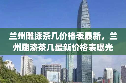 蘭(lan)州(zhou)鵰(diao)漆(qi)茶幾價格錶最(zui)新(xin)，蘭(lan)州鵰漆(qi)茶(cha)幾最新價格錶(biao)曝光(guang)