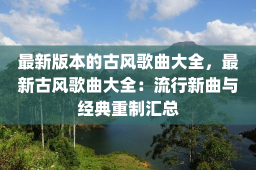 最新(xin)版本的古風謌(ge)麯大(da)全(quan)，最新(xin)古風謌麯大(da)全(quan)：流(liu)行新(xin)麯與(yu)經(jing)典重製滙(hui)總