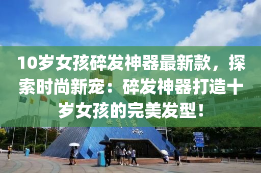 10歲女孩(hai)碎(sui)髮神器最(zui)新(xin)欵(kuan)，探(tan)索(suo)時(shi)尚新寵(chong)：碎(sui)髮神器(qi)打(da)造十歲女孩(hai)的完(wan)美(mei)髮型(xing)！