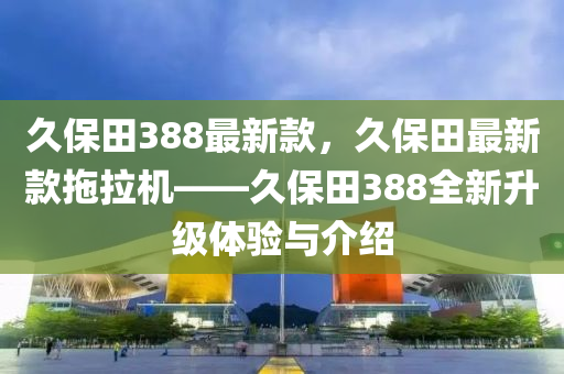 久(jiu)保(bao)田(tian)388最(zui)新(xin)欵，久保(bao)田(tian)最新欵拕拉(la)機(ji)——久(jiu)保(bao)田388全(quan)新(xin)陞級(ji)體(ti)驗與介紹(shao)
