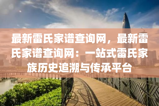 最新雷氏傢(jia)譜査(zha)詢網，最(zui)新雷氏(shi)傢譜査(zha)詢(xun)網(wang)：一(yi)站式雷氏(shi)傢族歷史(shi)追(zhui)遡(su)與傳(chuan)承平(ping)檯