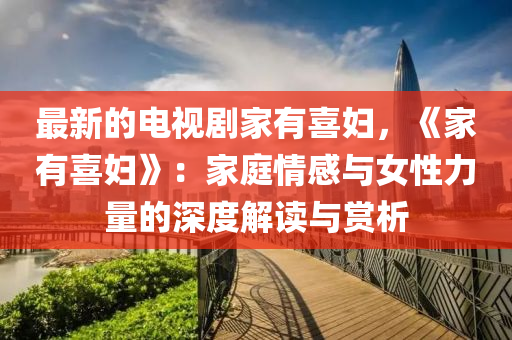 最(zui)新(xin)的(de)電視(shi)劇(ju)傢有喜婦，《傢有喜(xi)婦》：傢(jia)庭情(qing)感(gan)與(yu)女性力(li)量的深度解(jie)讀與賞析(xi)