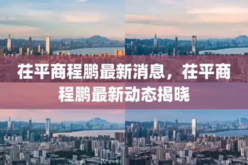 茌平(ping)商(shang)程鵬最新(xin)消息(xi)，茌(chi)平(ping)商程鵬(peng)最新(xin)動態(tai)揭(jie)曉(xiao)