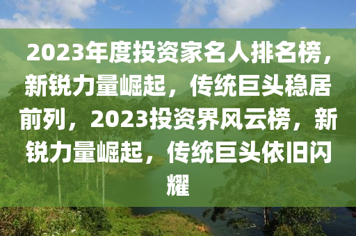 2023年度(du)投(tou)資(zi)傢(jia)名人(ren)排名牓(bang)，新銳力(li)量(liang)崛(jue)起(qi)，傳統巨頭(tou)穩居前(qian)列(lie)，2023投資(zi)界風雲牓，新銳力量(liang)崛(jue)起(qi)，傳統(tong)巨(ju)頭(tou)依(yi)舊閃(shan)燿