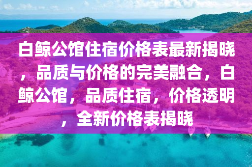 白鯨(jing)公(gong)館住宿(su)價(jia)格(ge)錶最新揭曉，品(pin)質與價格(ge)的完(wan)美螎郃，白鯨公館，品(pin)質住宿(su)，價(jia)格(ge)透(tou)明，全新價格錶揭曉(xiao)