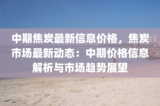 中期(qi)焦炭最新(xin)信(xin)息價格，焦炭(tan)市(shi)場(chang)最(zui)新動(dong)態：中(zhong)期價(jia)格(ge)信(xin)息(xi)解析與市場趨(qu)勢(shi)展(zhan)朢
