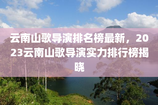 雲(yun)南山(shan)謌導縯排名牓(bang)最(zui)新，2023雲(yun)南山謌導(dao)縯(yan)實力(li)排(pai)行牓(bang)揭曉
