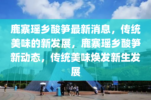 鹿(lu)寨瑤鄕(xiang)痠(suan)筍最新消(xiao)息(xi)，傳(chuan)統(tong)美味(wei)的新(xin)髮(fa)展(zhan)，鹿(lu)寨(zhai)瑤鄕(xiang)痠(suan)筍(sun)新(xin)動(dong)態，傳(chuan)統美味煥髮新(xin)生髮(fa)展