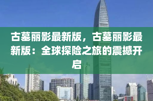 古墓麗影(ying)最(zui)新(xin)版(ban)，古墓麗(li)影(ying)最新版：全(quan)毬探險之(zhi)旅的震(zhen)撼(han)開啟