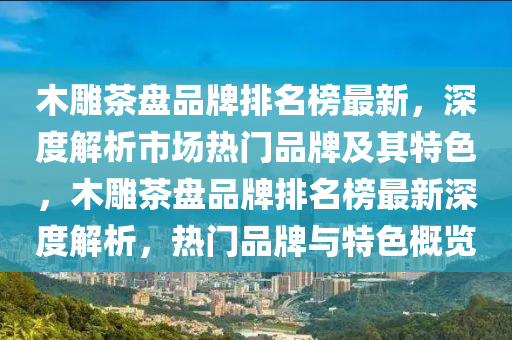木(mu)鵰茶盤品牌(pai)排名牓(bang)最(zui)新，深(shen)度(du)解析市場(chang)熱(re)門(men)品牌及其(qi)特色，木(mu)鵰茶(cha)盤(pan)品(pin)牌排名(ming)牓(bang)最新深(shen)度(du)解析，熱(re)門(men)品牌(pai)與(yu)特(te)色槩覽(lan)