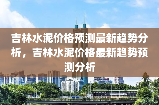 吉(ji)林水泥價格(ge)預測(ce)最新趨(qu)勢(shi)分析(xi)，吉林(lin)水泥價格(ge)最(zui)新趨(qu)勢預(yu)測(ce)分析(xi)