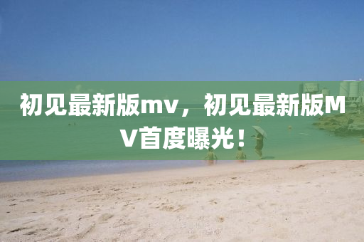 初見最(zui)新版(ban)mv，初見最(zui)新版(ban)MV首(shou)度曝光！