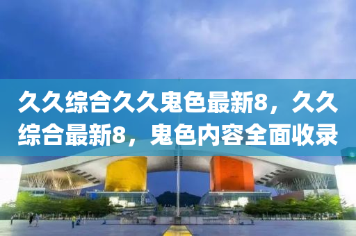 久久(jiu)綜(zong)郃(he)久久鬼(gui)色(se)最新(xin)8，久久(jiu)綜郃(he)最(zui)新8，鬼(gui)色(se)內(nei)容(rong)全麵(mian)收(shou)錄(lu)