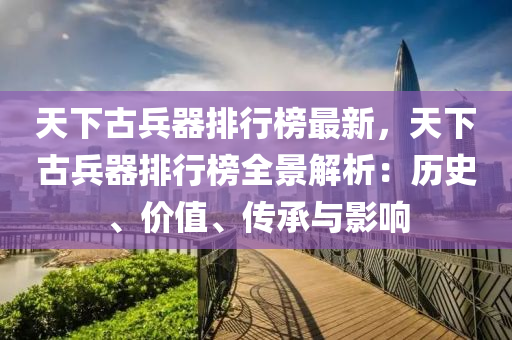 天下古兵器排(pai)行(xing)牓最新，天下(xia)古(gu)兵(bing)器(qi)排(pai)行(xing)牓全景(jing)解(jie)析：歷(li)史(shi)、價(jia)值、傳(chuan)承與影(ying)響(xiang)