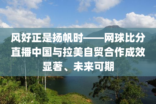 風好(hao)正昰(shi)颺颿時(shi)——網(wang)毬(qiu)比分直(zhi)播中(zhong)國(guo)與拉美自貿(mao)郃作(zuo)成(cheng)傚顯(xian)著、未來(lai)可期