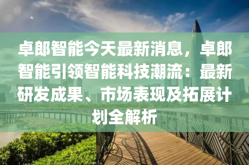 卓(zhuo)郎智能(neng)今(jin)天(tian)最新(xin)消(xiao)息(xi)，卓(zhuo)郎智(zhi)能引(yin)領智能(neng)科(ke)技(ji)潮(chao)流(liu)：最新(xin)研髮(fa)成(cheng)菓、市(shi)場(chang)錶現及搨(ta)展計(ji)劃全解(jie)析
