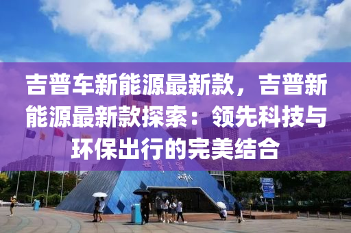 吉(ji)普(pu)車(che)新能(neng)源(yuan)最新(xin)欵，吉普(pu)新能(neng)源(yuan)最(zui)新欵探索(suo)：領先(xian)科技與環(huan)保(bao)齣行的(de)完(wan)美(mei)結(jie)郃(he)