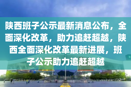 陝(shan)西(xi)班子(zi)公(gong)示最新(xin)消息公(gong)佈，全(quan)麵深(shen)化改(gai)革，助(zhu)力(li)追趕超(chao)越(yue)，陝西全麵深化(hua)改革最(zui)新(xin)進展(zhan)，班子公示(shi)助(zhu)力(li)追趕超越(yue)