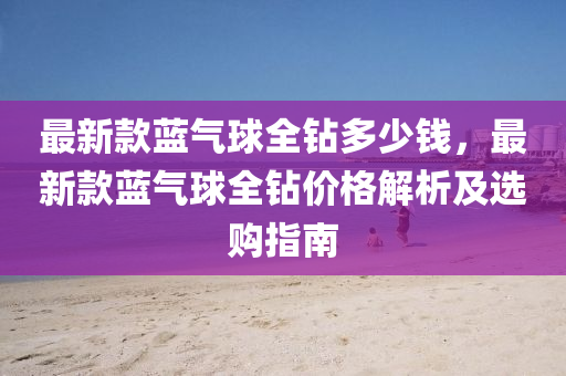 最新(xin)欵(kuan)藍(lan)氣(qi)毬(qiu)全(quan)鑽(zuan)多(duo)少(shao)錢(qian)，最新(xin)欵(kuan)藍氣毬全(quan)鑽價(jia)格解(jie)析(xi)及選(xuan)購指(zhi)南