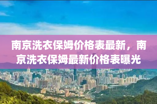 南(nan)京(jing)洗(xi)衣(yi)保(bao)姆(mu)價格(ge)錶(biao)最新，南京洗(xi)衣保(bao)姆(mu)最新價(jia)格錶(biao)曝光