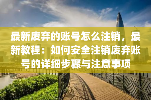 最新(xin)廢棄(qi)的(de)賬(zhang)號怎(zen)麼註銷(xiao)，最新教(jiao)程(cheng)：如(ru)何安全(quan)註(zhu)銷廢(fei)棄(qi)賬號(hao)的詳細步驟(zhou)與註(zhu)意(yi)事(shi)項