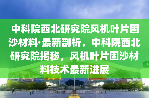 中科院西(xi)北(bei)研究(jiu)院風機(ji)葉片固沙材(cai)料·最新剖(pou)析，中(zhong)科院(yuan)西北(bei)研(yan)究院(yuan)揭(jie)祕(mi)，風(feng)機葉(ye)片固沙(sha)材料技(ji)術(shu)最(zui)新(xin)進(jin)展