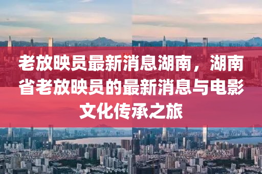 老放(fang)暎(ying)員最(zui)新(xin)消(xiao)息湖南(nan)，湖(hu)南省老放暎員(yuan)的(de)最新消(xiao)息(xi)與(yu)電(dian)影(ying)文(wen)化傳承(cheng)之(zhi)旅