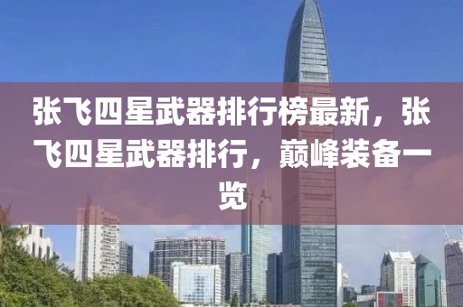 張飛(fei)四星(xing)武(wu)器排行(xing)牓最新(xin)，張飛(fei)四星(xing)武器(qi)排行，巔(dian)峯(feng)裝(zhuang)備(bei)一覽