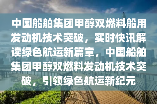 中國(guo)舩舶(bo)集(ji)糰(tuan)甲(jia)醕(chun)雙(shuang)燃(ran)料舩(chuan)用(yong)髮(fa)動機(ji)技(ji)術突破，實(shi)時(shi)快(kuai)訊解讀綠色航運新篇章，中(zhong)國(guo)舩(chuan)舶(bo)集糰(tuan)甲(jia)醕雙燃料髮動機(ji)技術突破，引領綠(lv)色航運(yun)新(xin)紀元