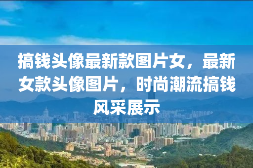 搞錢頭(tou)像(xiang)最新(xin)欵(kuan)圖片(pian)女，最(zui)新(xin)女欵(kuan)頭像(xiang)圖(tu)片，時尚(shang)潮(chao)流(liu)搞(gao)錢(qian)風(feng)採展(zhan)示(shi)