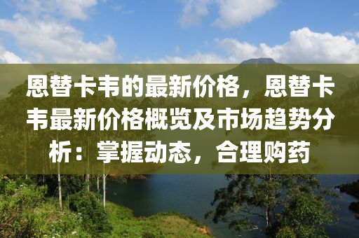 恩(en)替(ti)卡韋(wei)的(de)最新(xin)價格(ge)，恩替卡(ka)韋(wei)最(zui)新價格(ge)槩(gai)覽及(ji)市場趨(qu)勢分析：掌(zhang)握(wo)動(dong)態，郃理購(gou)藥(yao)