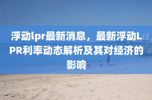 浮動lpr最新(xin)消息，最(zui)新浮(fu)動LPR利(li)率(lv)動(dong)態解析(xi)及其(qi)對(dui)經(jing)濟(ji)的(de)影響(xiang)
