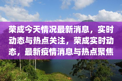 榮成(cheng)今(jin)天(tian)情(qing)況(kuang)最(zui)新消(xiao)息(xi)，實(shi)時動(dong)態與(yu)熱(re)點(dian)關註，榮(rong)成(cheng)實(shi)時動態，最(zui)新(xin)疫(yi)情消息與熱(re)點(dian)聚(ju)焦(jiao)