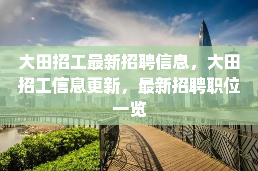大田招工(gong)最新招(zhao)聘信(xin)息(xi)，大田招(zhao)工信息(xi)更新(xin)，最(zui)新招聘職(zhi)位一(yi)覽