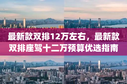 最新欵雙排12萬左右，最(zui)新欵(kuan)雙排(pai)座(zuo)駕(jia)十二萬(wan)預(yu)算優(you)選(xuan)指南(nan)