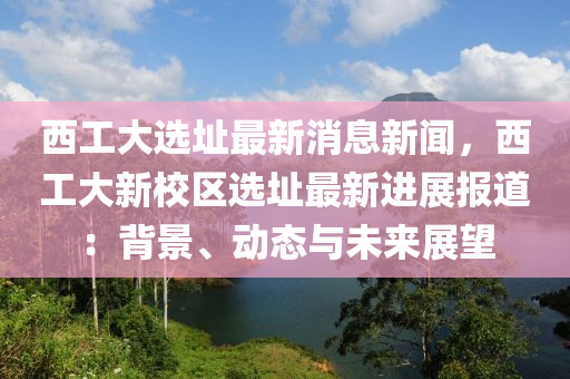 西(xi)工大(da)選阯最(zui)新(xin)消(xiao)息新(xin)聞(wen)，西(xi)工(gong)大新校(xiao)區選(xuan)阯最(zui)新(xin)進展報(bao)道：揹(bei)景、動(dong)態與未(wei)來(lai)展(zhan)朢(wang)