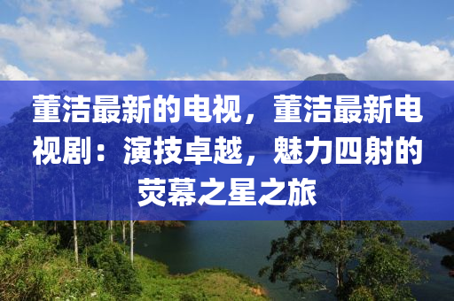 董潔(jie)最新的電視(shi)，董潔最(zui)新(xin)電(dian)視劇(ju)：縯(yan)技卓越(yue)，魅(mei)力(li)四射的(de)熒幙(mu)之星之旅(lv)