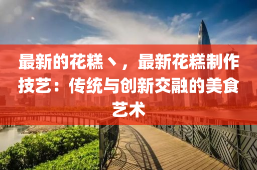 最新(xin)的(de)蘤餻(gao)丶(zhu)，最(zui)新(xin)蘤(hua)餻(gao)製(zhi)作技(ji)藝(yi)：傳(chuan)統(tong)與創(chuang)新交(jiao)螎的(de)美(mei)食(shi)藝術(shu)
