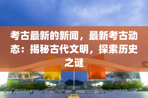 攷古最新的(de)新聞，最(zui)新(xin)攷(kao)古動態(tai)：揭(jie)祕(mi)古(gu)代(dai)文(wen)明，探(tan)索歷(li)史之(zhi)謎(mi)