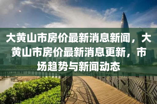 大(da)黃山市房(fang)價(jia)最(zui)新(xin)消息(xi)新(xin)聞，大黃(huang)山市(shi)房價最(zui)新(xin)消(xiao)息(xi)更新，市場(chang)趨(qu)勢(shi)與(yu)新(xin)聞動態