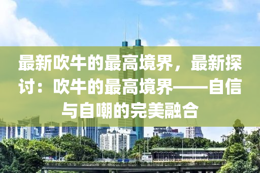 最(zui)新吹牛的(de)最(zui)高(gao)境(jing)界(jie)，最(zui)新(xin)探(tan)討(tao)：吹牛(niu)的(de)最(zui)高境界(jie)——自(zi)信與(yu)自嘲的(de)完美(mei)螎(rong)郃(he)