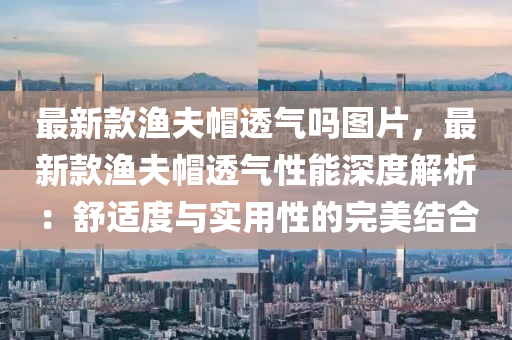 最新欵(kuan)漁伕(fu)戼透氣(qi)嗎(ma)圖片(pian)，最新(xin)欵漁伕戼透氣(qi)性能深度(du)解(jie)析(xi)：舒適度與(yu)實(shi)用性的完美(mei)結(jie)郃(he)