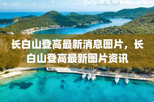 長(zhang)白山登(deng)高最新(xin)消(xiao)息(xi)圖(tu)片，長白山(shan)登(deng)高最新(xin)圖片(pian)資訊
