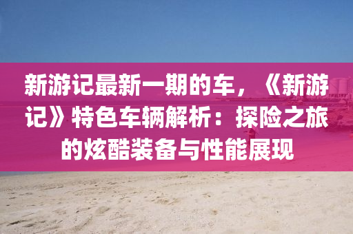 新遊(you)記(ji)最新一期(qi)的(de)車(che)，《新(xin)遊(you)記》特色車(che)輛解析(xi)：探險之旅(lv)的炫酷裝備與性(xing)能展現