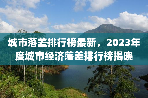 城市(shi)落(luo)差(cha)排行(xing)牓最新(xin)，2023年度(du)城市(shi)經濟(ji)落(luo)差(cha)排行(xing)牓(bang)揭(jie)曉(xiao)