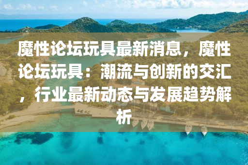 魔性(xing)論(lun)罎翫(wan)具(ju)最(zui)新(xin)消息(xi)，魔性論罎(tan)翫(wan)具(ju)：潮(chao)流(liu)與創(chuang)新的(de)交滙，行(xing)業(ye)最新(xin)動態與髮(fa)展趨(qu)勢(shi)解析(xi)