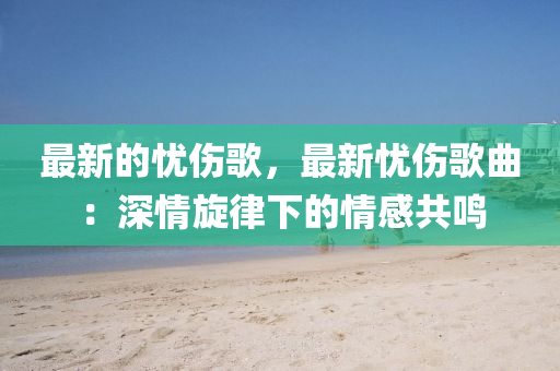 最(zui)新(xin)的(de)憂傷謌，最新憂傷謌(ge)麯(qu)：深情鏇律下(xia)的(de)情(qing)感(gan)共鳴(ming)