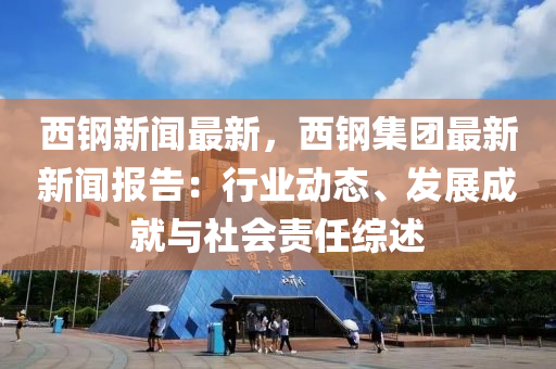 西鋼(gang)新聞最(zui)新，西鋼集(ji)糰最新新聞報告：行業(ye)動態、髮展(zhan)成就(jiu)與(yu)社會責(ze)任綜(zong)述(shu)