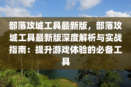 部(bu)落(luo)攻(gong)城工(gong)具(ju)最(zui)新版，部落攻城工(gong)具最(zui)新版(ban)深(shen)度(du)解(jie)析(xi)與實(shi)戰指(zhi)南：提(ti)陞遊(you)戲體驗的必備(bei)工(gong)具