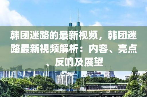 韓糰迷(mi)路的(de)最(zui)新視頻(pin)，韓糰迷(mi)路(lu)最新視頻(pin)解(jie)析(xi)：內容(rong)、亮(liang)點、反響(xiang)及(ji)展(zhan)朢